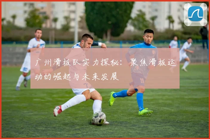 广州滑板队实力探秘：聚焦滑板运动的崛起与未来发展