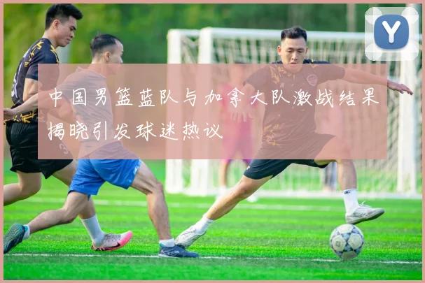 中国男篮蓝队与加拿大队激战结果揭晓引发球迷热议