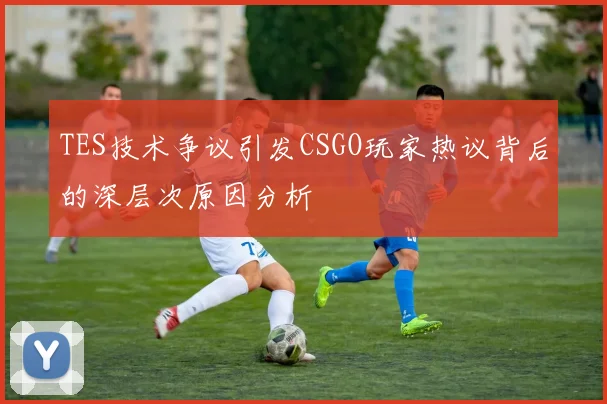 TES技术争议引发CSGO玩家热议背后的深层次原因分析