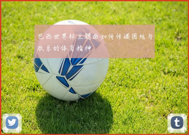 巴西世界杯主题曲如何传递团结与欢乐的体育精神