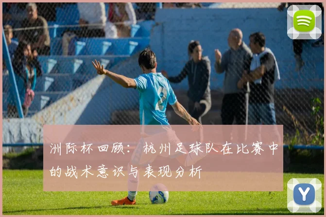 洲际杯回顾：杭州足球队在比赛中的战术意识与表现分析