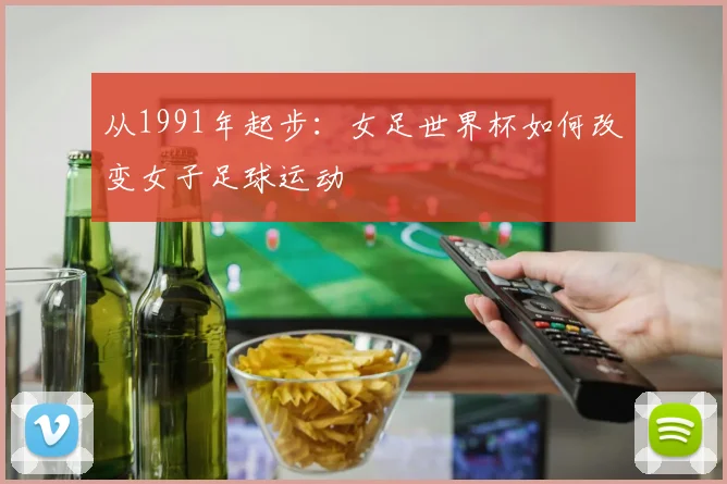 从1991年起步：女足世界杯如何改变女子足球运动