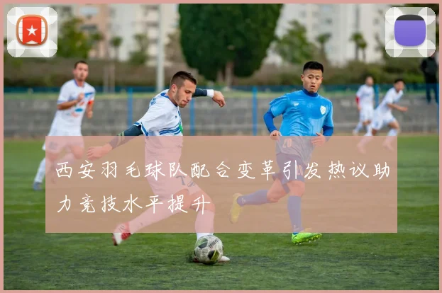 西安羽毛球队配合变革引发热议助力竞技水平提升