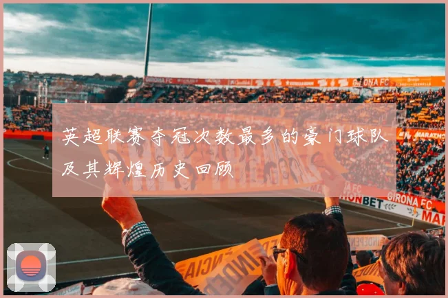英超联赛夺冠次数最多的豪门球队及其辉煌历史回顾